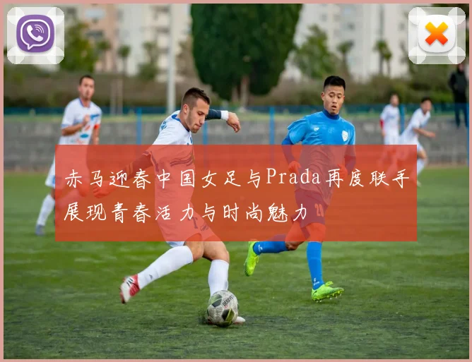 赤马迎春中国女足与Prada再度联手展现青春活力与时尚魅力