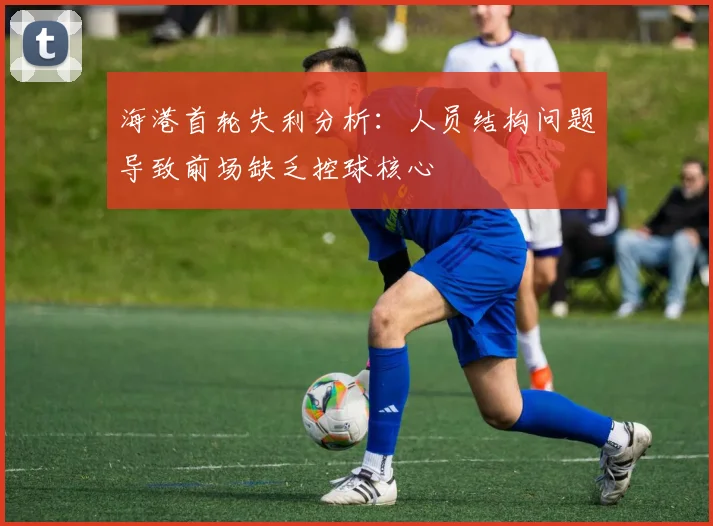 海港首轮失利分析：人员结构问题导致前场缺乏控球核心