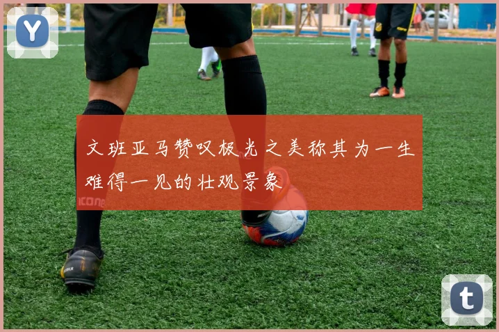 文班亚马赞叹极光之美称其为一生难得一见的壮观景象