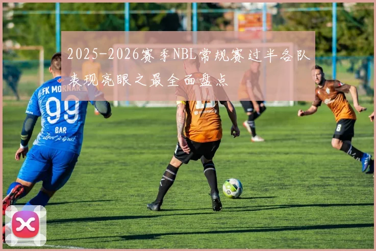 2025-2026赛季NBL常规赛过半各队表现亮眼之最全面盘点