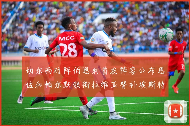 切尔西对阵伯恩利首发阵容公布恩佐和帕尔默领衔拉维亚替补埃斯特旺因伤缺席