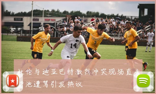 杜伦与迪亚巴特激烈冲突现场直击碧池遭骂引发热议