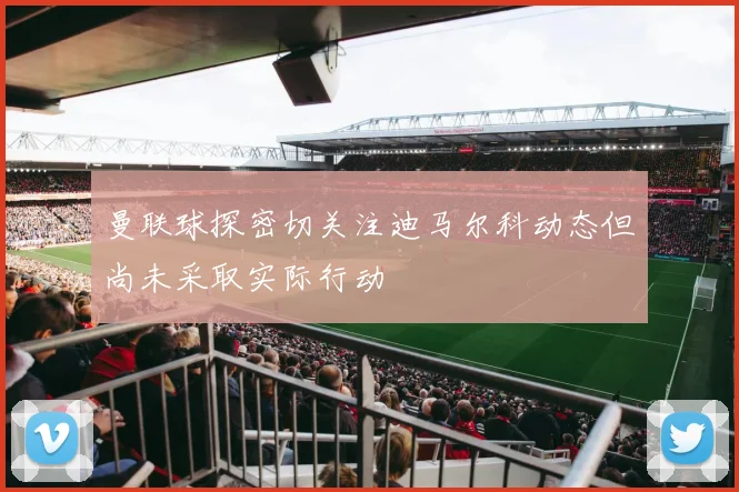 曼联球探密切关注迪马尔科动态但尚未采取实际行动