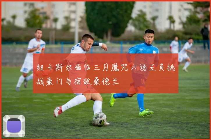 纽卡斯尔面临三月魔咒六场五负挑战豪门与宿敌桑德兰