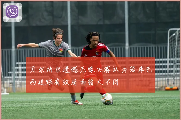 贝尔纳尔遗憾无缘决赛认为若库巴西进球有效局面将大不同